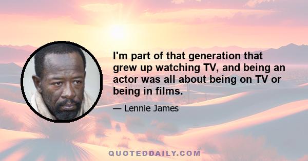 I'm part of that generation that grew up watching TV, and being an actor was all about being on TV or being in films.