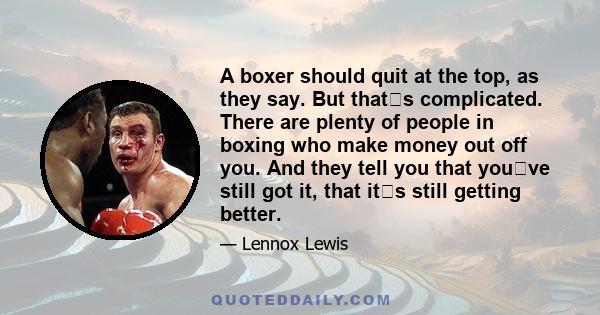 A boxer should quit at the top, as they say. But thats complicated. There are plenty of people in boxing who make money out off you. And they tell you that youve still got it, that its still getting better.