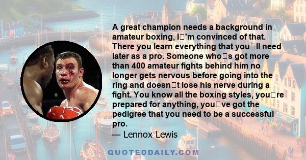 A great champion needs a background in amateur boxing, I'm convinced of that. There you learn everything that youll need later as a pro. Someone whos got more than 400 amateur fights behind him no longer gets nervous 