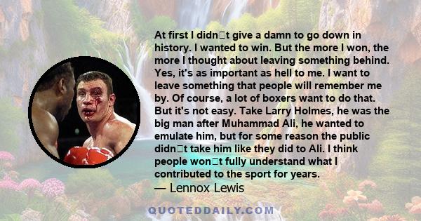 At first I didnt give a damn to go down in history. I wanted to win. But the more I won, the more I thought about leaving something behind. Yes, it's as important as hell to me. I want to leave something that people