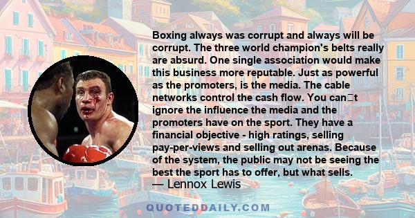 Boxing always was corrupt and always will be corrupt. The three world champion's belts really are absurd. One single association would make this business more reputable. Just as powerful as the promoters, is the media.