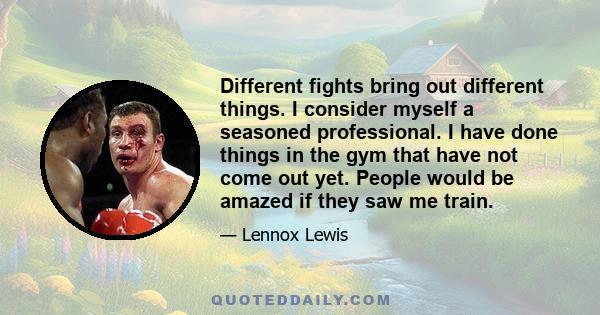 Different fights bring out different things. I consider myself a seasoned professional. I have done things in the gym that have not come out yet. People would be amazed if they saw me train.