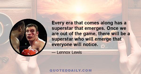 Every era that comes along has a superstar that emerges. Once we are out of the game, there will be a superstar who will emerge that everyone will notice.