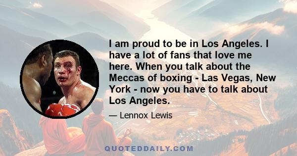 I am proud to be in Los Angeles. I have a lot of fans that love me here. When you talk about the Meccas of boxing - Las Vegas, New York - now you have to talk about Los Angeles.