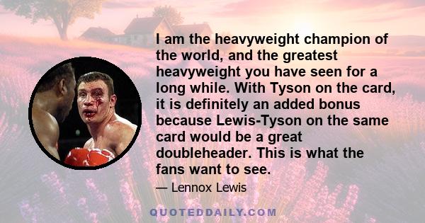 I am the heavyweight champion of the world, and the greatest heavyweight you have seen for a long while. With Tyson on the card, it is definitely an added bonus because Lewis-Tyson on the same card would be a great