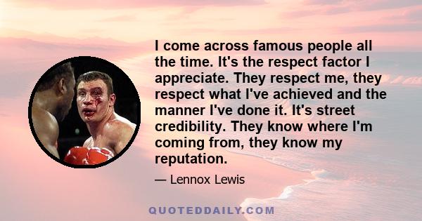 I come across famous people all the time. It's the respect factor I appreciate. They respect me, they respect what I've achieved and the manner I've done it. It's street credibility. They know where I'm coming from,