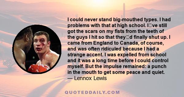 I could never stand big-mouthed types. I had problems with that at high school. Ive still got the scars on my fists from the teeth of the guys I hit so that theyd finally shut up. I came from England to Canada, of