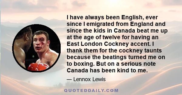 I have always been English, ever since I emigrated from England and since the kids in Canada beat me up at the age of twelve for having an East London Cockney accent. I thank them for the cockney taunts because the