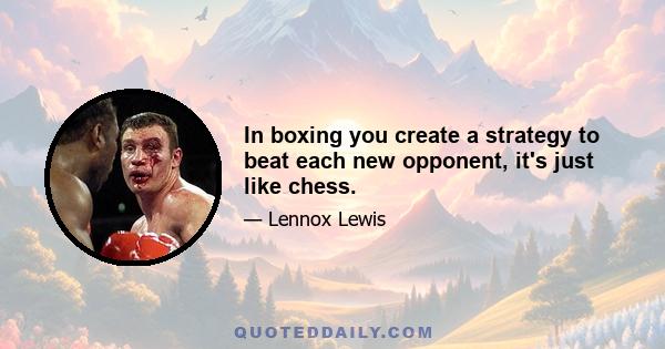 In boxing you create a strategy to beat each new opponent, it's just like chess.