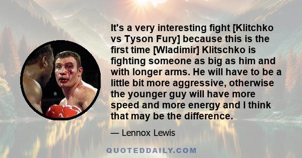 It's a very interesting fight [Klitchko vs Tyson Fury] because this is the first time [Wladimir] Klitschko is fighting someone as big as him and with longer arms. He will have to be a little bit more aggressive,