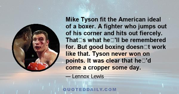 Mike Tyson fit the American ideal of a boxer. A fighter who jumps out of his corner and hits out fiercely. Thats what he'll be remembered for. But good boxing doesnt work like that. Tyson never won on points. It was