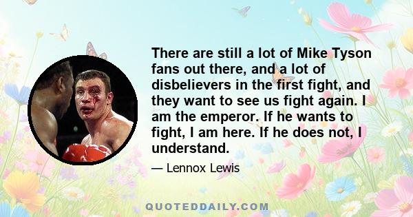 There are still a lot of Mike Tyson fans out there, and a lot of disbelievers in the first fight, and they want to see us fight again. I am the emperor. If he wants to fight, I am here. If he does not, I understand.