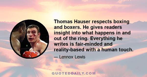 Thomas Hauser respects boxing and boxers. He gives readers insight into what happens in and out of the ring. Everything he writes is fair-minded and reality-based with a human touch.