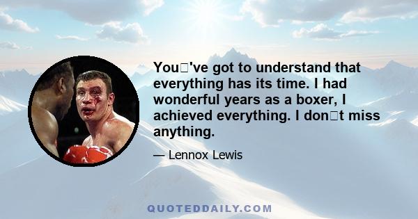 You've got to understand that everything has its time. I had wonderful years as a boxer, I achieved everything. I dont miss anything.