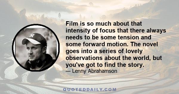 Film is so much about that intensity of focus that there always needs to be some tension and some forward motion. The novel goes into a series of lovely observations about the world, but you've got to find the story.