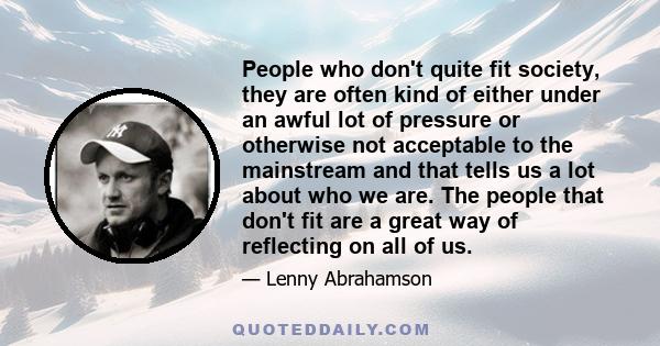 People who don't quite fit society, they are often kind of either under an awful lot of pressure or otherwise not acceptable to the mainstream and that tells us a lot about who we are. The people that don't fit are a