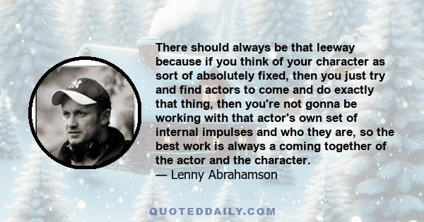 There should always be that leeway because if you think of your character as sort of absolutely fixed, then you just try and find actors to come and do exactly that thing, then you're not gonna be working with that