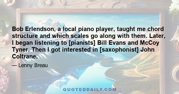 Bob Erlendson, a local piano player, taught me chord structure and which scales go along with them. Later, I began listening to [pianists] Bill Evans and McCoy Tyner. Then I got interested in [saxophonist] John Coltrane.