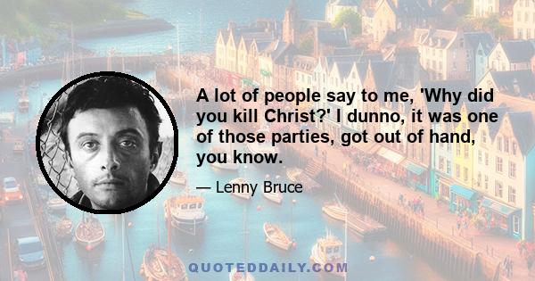 A lot of people say to me, 'Why did you kill Christ?' I dunno, it was one of those parties, got out of hand, you know.