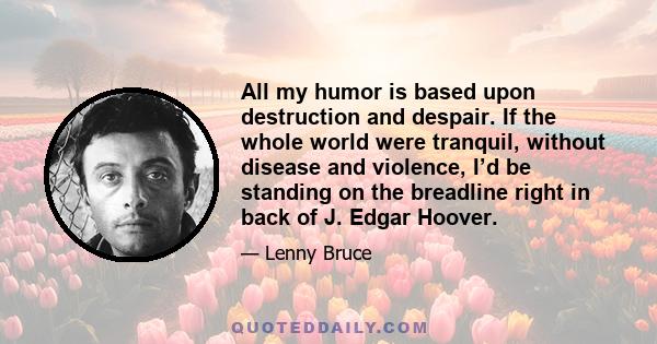 All my humor is based upon destruction and despair. If the whole world were tranquil, without disease and violence, I’d be standing on the breadline right in back of J. Edgar Hoover.