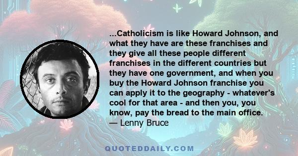 ...Catholicism is like Howard Johnson, and what they have are these franchises and they give all these people different franchises in the different countries but they have one government, and when you buy the Howard