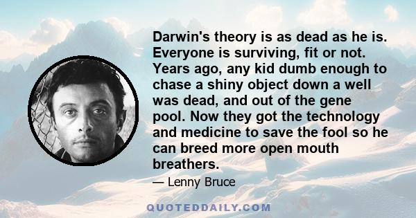 Darwin's theory is as dead as he is. Everyone is surviving, fit or not. Years ago, any kid dumb enough to chase a shiny object down a well was dead, and out of the gene pool. Now they got the technology and medicine to