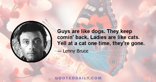 Guys are like dogs. They keep comin' back. Ladies are like cats. Yell at a cat one time, they're gone.