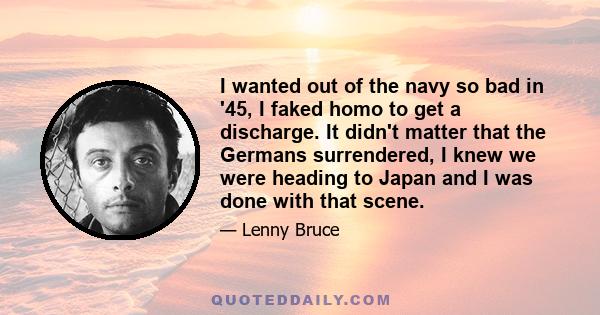 I wanted out of the navy so bad in '45, I faked homo to get a discharge. It didn't matter that the Germans surrendered, I knew we were heading to Japan and I was done with that scene.