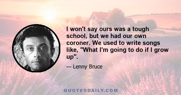 I won't say ours was a tough school, but we had our own coroner. We used to write songs like, What I'm going to do if I grow up.