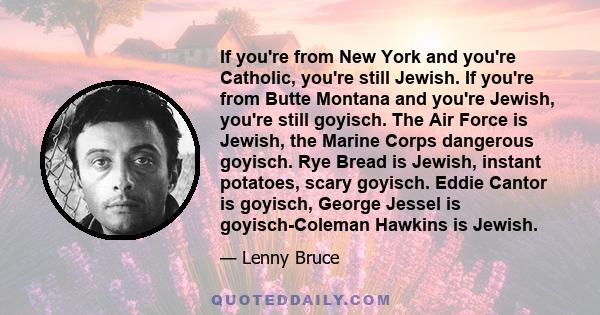 If you're from New York and you're Catholic, you're still Jewish. If you're from Butte Montana and you're Jewish, you're still goyisch. The Air Force is Jewish, the Marine Corps dangerous goyisch. Rye Bread is Jewish,