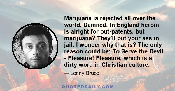 Marijuana is rejected all over the world. Damned. In England heroin is alright for out-patents, but marijuana? They'll put your ass in jail. I wonder why that is? The only reason could be: To Serve the Devil - Pleasure! 