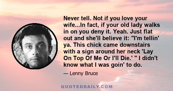 Never tell. Not if you love your wife...In fact, if your old lady walks in on you deny it. Yeah. Just flat out and she'll believe it: I'm tellin' ya. This chick came downstairs with a sign around her neck 'Lay On Top Of 