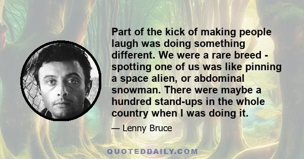 Part of the kick of making people laugh was doing something different. We were a rare breed - spotting one of us was like pinning a space alien, or abdominal snowman. There were maybe a hundred stand-ups in the whole