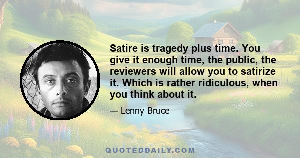 Satire is tragedy plus time. You give it enough time, the public, the reviewers will allow you to satirize it. Which is rather ridiculous, when you think about it.