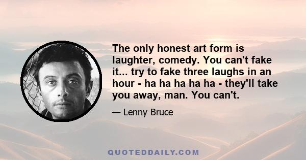 The only honest art form is laughter, comedy. You can't fake it... try to fake three laughs in an hour - ha ha ha ha ha - they'll take you away, man. You can't.