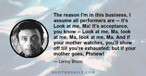 The reason I'm in this business, I assume all performers are -- it's Look at me, Ma! It's acceptance, you know -- Look at me, Ma, look at me, Ma, look at me, Ma. And if your mother watches, you'll show off till you're