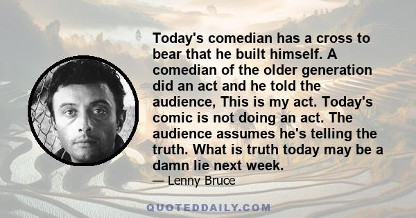 Today's comedian has a cross to bear that he built himself. A comedian of the older generation did an act and he told the audience, This is my act. Today's comic is not doing an act. The audience assumes he's telling