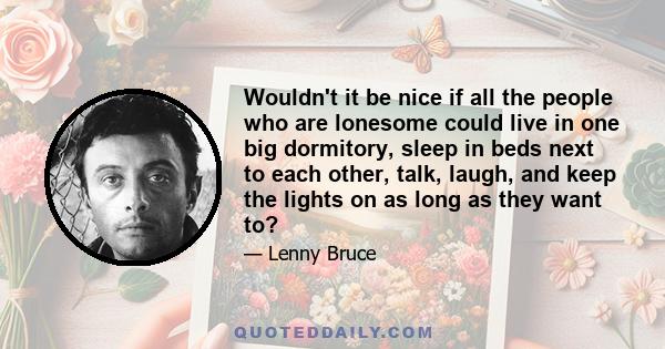 Wouldn't it be nice if all the people who are lonesome could live in one big dormitory, sleep in beds next to each other, talk, laugh, and keep the lights on as long as they want to?