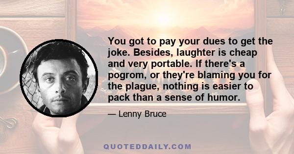 You got to pay your dues to get the joke. Besides, laughter is cheap and very portable. If there's a pogrom, or they're blaming you for the plague, nothing is easier to pack than a sense of humor.