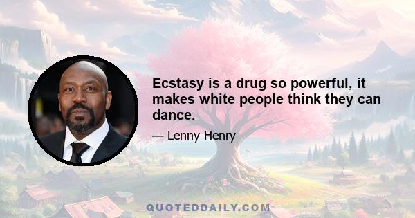 Ecstasy is a drug so powerful, it makes white people think they can dance.