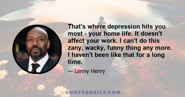 That's where depression hits you most - your home life. It doesn't affect your work. I can't do this zany, wacky, funny thing any more. I haven't been like that for a long time.