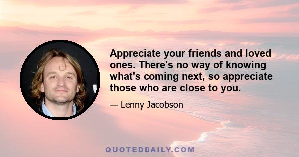 Appreciate your friends and loved ones. There's no way of knowing what's coming next, so appreciate those who are close to you.