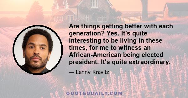 Are things getting better with each generation? Yes. It's quite interesting to be living in these times, for me to witness an African-American being elected president. It's quite extraordinary.