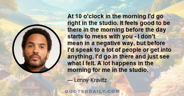 At 10 o'clock in the morning I'd go right in the studio. It feels good to be there in the morning before the day starts to mess with you - I don't mean in a negative way, but before I'd speak to a lot of people or get