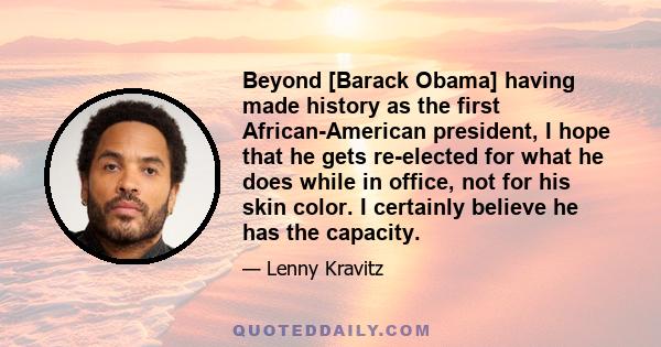 Beyond [Barack Obama] having made history as the first African-American president, I hope that he gets re-elected for what he does while in office, not for his skin color. I certainly believe he has the capacity.