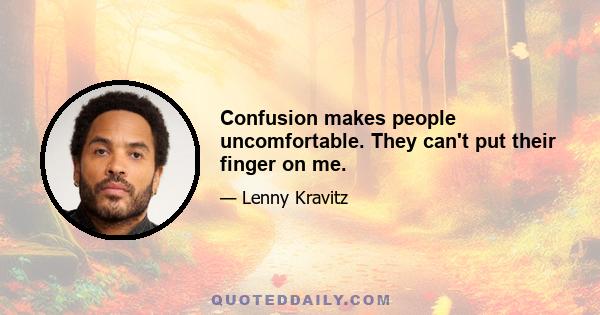 Confusion makes people uncomfortable. They can't put their finger on me.