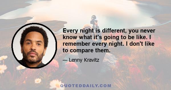 Every night is different, you never know what it's going to be like. I remember every night. I don't like to compare them.