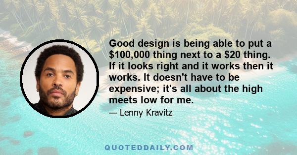 Good design is being able to put a $100,000 thing next to a $20 thing. If it looks right and it works then it works. It doesn't have to be expensive; it's all about the high meets low for me.