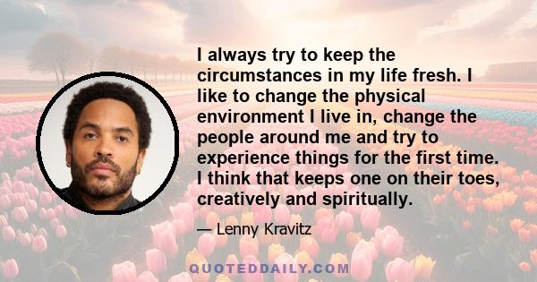 I always try to keep the circumstances in my life fresh. I like to change the physical environment I live in, change the people around me and try to experience things for the first time. I think that keeps one on their