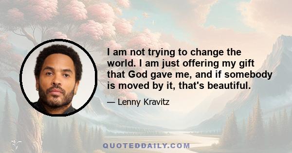 I am not trying to change the world. I am just offering my gift that God gave me, and if somebody is moved by it, that's beautiful.